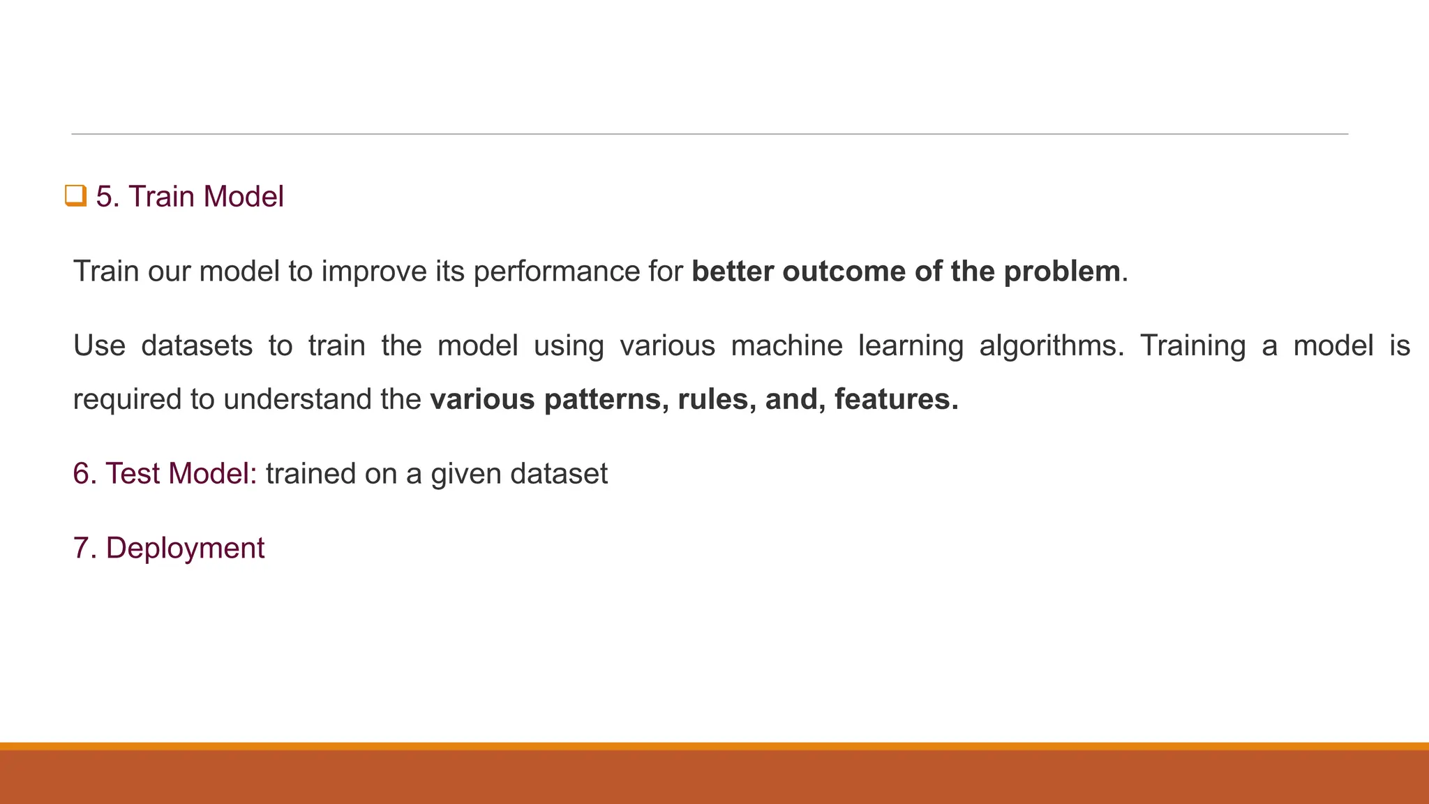  5. Train Model
Train our model to improve its performance for better outcome of the problem.
Use datasets to train the model using various machine learning algorithms. Training a model is
required to understand the various patterns, rules, and, features.
6. Test Model: trained on a given dataset
7. Deployment
 