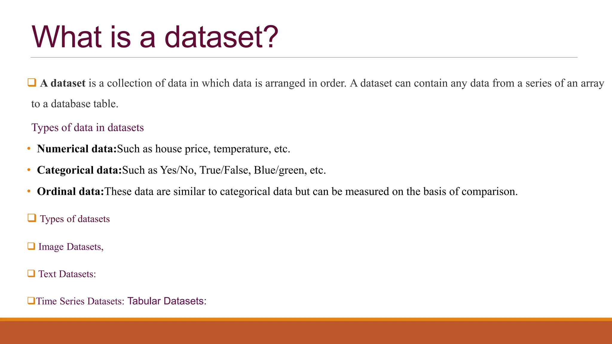 What is a dataset?
 A dataset is a collection of data in which data is arranged in order. A dataset can contain any data from a series of an array
to a database table.
Types of data in datasets
• Numerical data:Such as house price, temperature, etc.
• Categorical data:Such as Yes/No, True/False, Blue/green, etc.
• Ordinal data:These data are similar to categorical data but can be measured on the basis of comparison.
 Types of datasets
 Image Datasets,
 Text Datasets:
Time Series Datasets: Tabular Datasets:
 