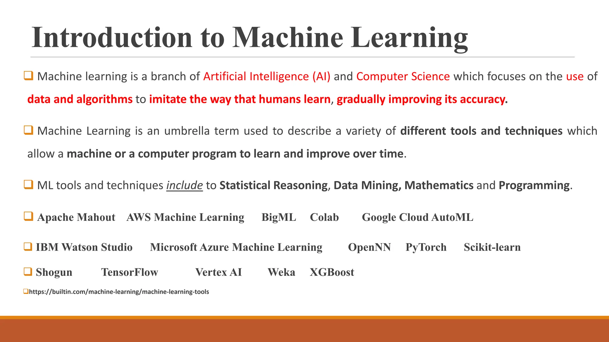 Introduction to Machine Learning
 Machine learning is a branch of Artificial Intelligence (AI) and Computer Science which focuses on the use of
data and algorithms to imitate the way that humans learn, gradually improving its accuracy.
 Machine Learning is an umbrella term used to describe a variety of different tools and techniques which
allow a machine or a computer program to learn and improve over time.
 ML tools and techniques include to Statistical Reasoning, Data Mining, Mathematics and Programming.
 Apache Mahout AWS Machine Learning BigML Colab Google Cloud AutoML
 IBM Watson Studio Microsoft Azure Machine Learning OpenNN PyTorch Scikit-learn
 Shogun TensorFlow Vertex AI Weka XGBoost
https://builtin.com/machine-learning/machine-learning-tools
 