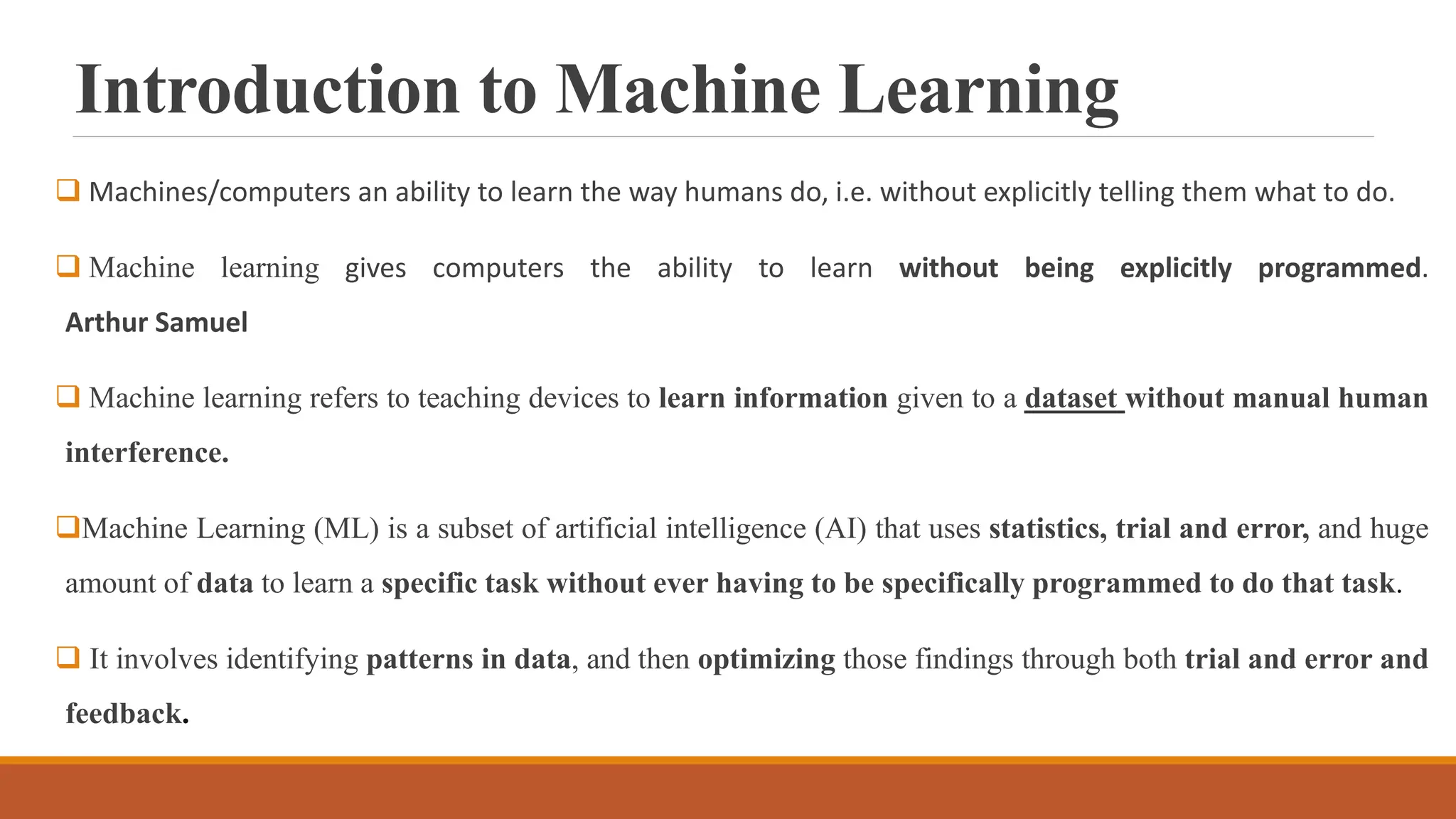 Introduction to Machine Learning
 Machines/computers an ability to learn the way humans do, i.e. without explicitly telling them what to do.
 Machine learning gives computers the ability to learn without being explicitly programmed.
Arthur Samuel
 Machine learning refers to teaching devices to learn information given to a dataset without manual human
interference.
Machine Learning (ML) is a subset of artificial intelligence (AI) that uses statistics, trial and error, and huge
amount of data to learn a specific task without ever having to be specifically programmed to do that task.
 It involves identifying patterns in data, and then optimizing those findings through both trial and error and
feedback.
 