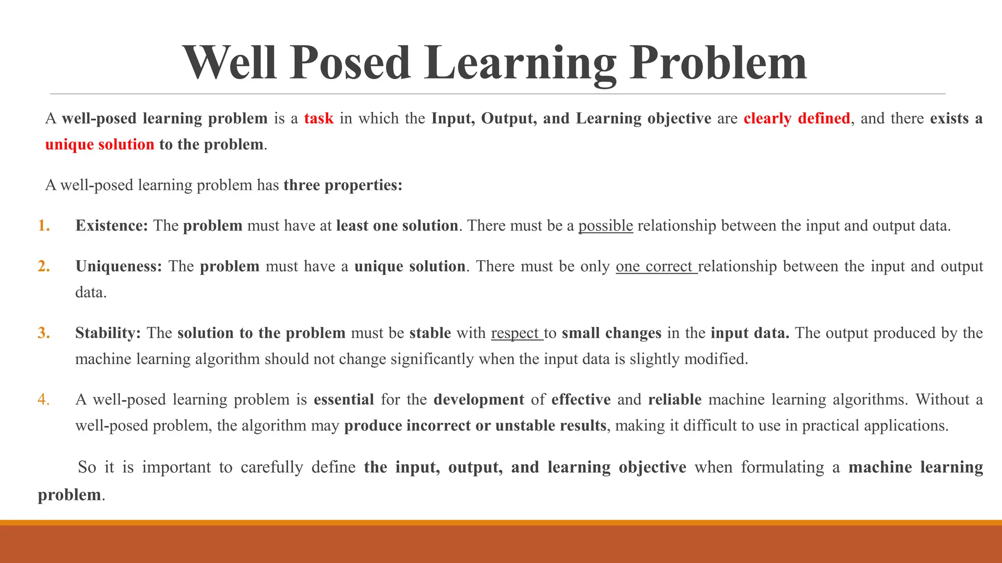 Well Posed Learning Problem
A well-posed learning problem is a task in which the Input, Output, and Learning objective are clearly defined, and there exists a
unique solution to the problem.
A well-posed learning problem has three properties:
1. Existence: The problem must have at least one solution. There must be a possible relationship between the input and output data.
2. Uniqueness: The problem must have a unique solution. There must be only one correct relationship between the input and output
data.
3. Stability: The solution to the problem must be stable with respect to small changes in the input data. The output produced by the
machine learning algorithm should not change significantly when the input data is slightly modified.
4. A well-posed learning problem is essential for the development of effective and reliable machine learning algorithms. Without a
well-posed problem, the algorithm may produce incorrect or unstable results, making it difficult to use in practical applications.
So it is important to carefully define the input, output, and learning objective when formulating a machine learning
problem.
 