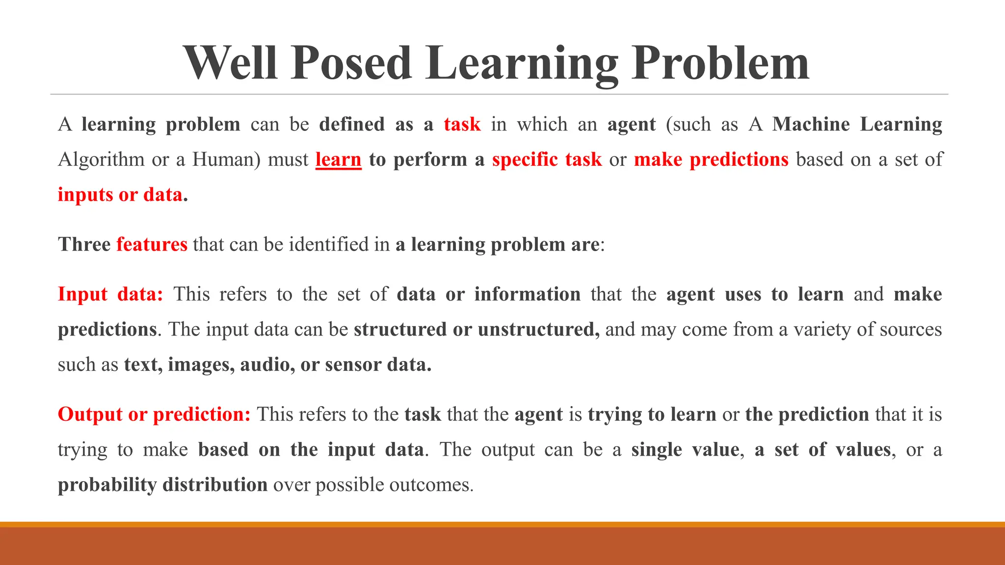 Well Posed Learning Problem
A learning problem can be defined as a task in which an agent (such as A Machine Learning
Algorithm or a Human) must learn to perform a specific task or make predictions based on a set of
inputs or data.
Three features that can be identified in a learning problem are:
Input data: This refers to the set of data or information that the agent uses to learn and make
predictions. The input data can be structured or unstructured, and may come from a variety of sources
such as text, images, audio, or sensor data.
Output or prediction: This refers to the task that the agent is trying to learn or the prediction that it is
trying to make based on the input data. The output can be a single value, a set of values, or a
probability distribution over possible outcomes.
 