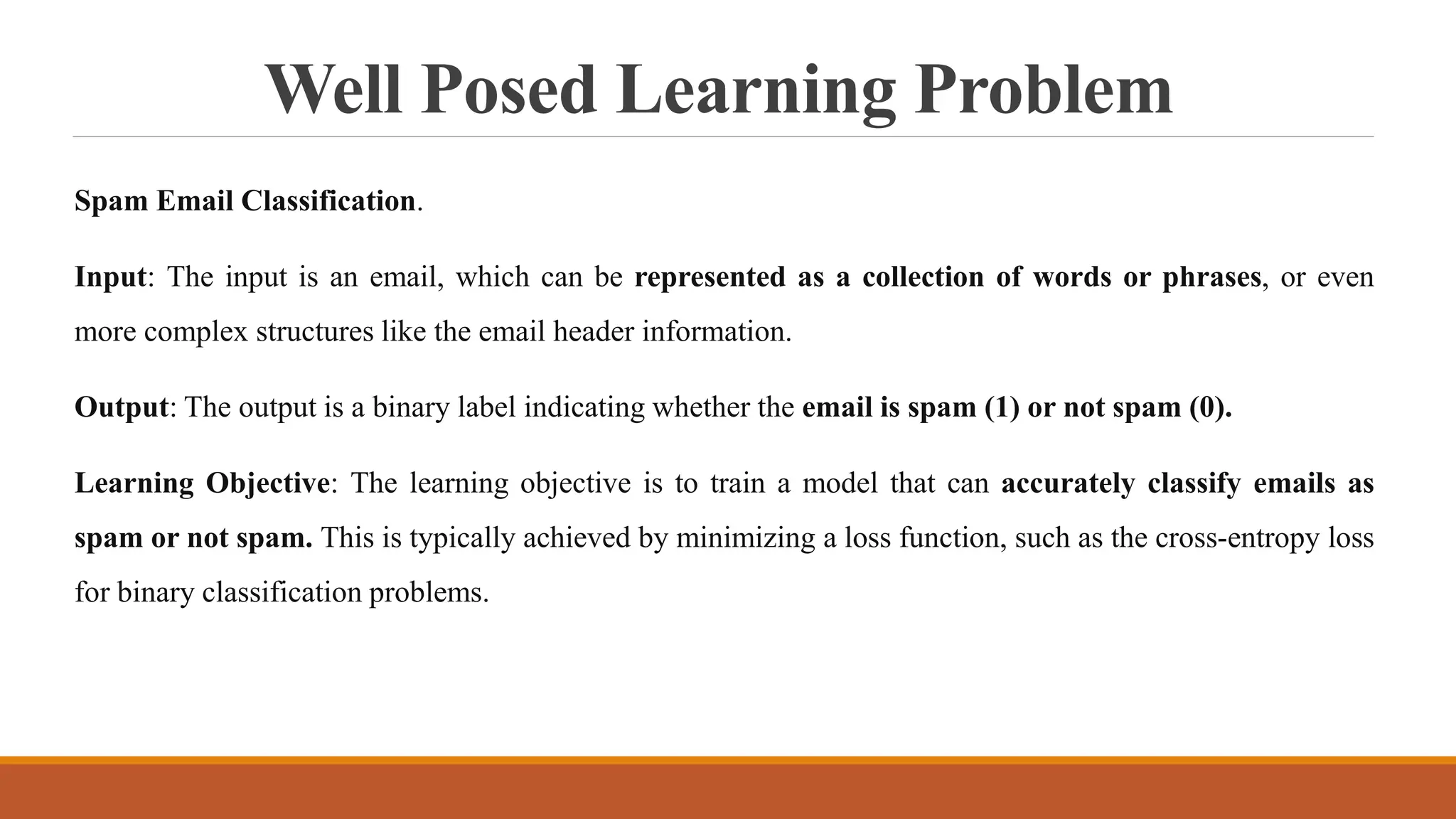 Well Posed Learning Problem
Spam Email Classification.
Input: The input is an email, which can be represented as a collection of words or phrases, or even
more complex structures like the email header information.
Output: The output is a binary label indicating whether the email is spam (1) or not spam (0).
Learning Objective: The learning objective is to train a model that can accurately classify emails as
spam or not spam. This is typically achieved by minimizing a loss function, such as the cross-entropy loss
for binary classification problems.
 