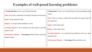 Examples of well-posed learning problems:
3. Fraud detection: Given a set of transaction data,
Task:- Is to learn a model that can identify fraudulent transactions.
Input:- Is the transaction data
Output:- Is a binary label (fraudulent or not),
Learning objective:- Is to minimize the false positive and false
negative rates.
Performance Measure :- Percentage of False Positive and False
Negative Rates.
4. Regression: Given a set of input features and corresponding target
values,
Task:- Task is to learn a model that can predict the target value for
new input data
Input:- Is the feature data
Output:- Is the target value,
Learning objective:- Is to minimize the prediction error (e.g., mean
squared error).
Performance Measure :- Percentage of the prediction error.
 