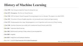 History of Machine Learning
 Year 1950 : Alan Turing developed the Turing Test during this year.
 Year 1957 : Perceptron - The first ever Neural Network
 Year 1960 : MIT developed a Natural Language Processing program to act as a therapist. The program was called ELIZA.
 Year 1967 : The advent of Nearest Neighbor algorithm, very prominently used in Search and Approximation
 Year 1970 : Backpropagation takes shape. Backpropagation is a set of algorithms used extensively in Deep Learning.
 Year 1980 : Kunihiko Fukushima successfully built a multilayered Neural Network called ANN.
Year 1981 : Explanation Based Learning
Year 1989 : Reinforcement Learning is finally realized. Q-Learning algorithm.
Year 2009 : ImageNet
Year 2010 : Google Brain and Facebook's DeepFace
Year 2022 : ChatGPT Chat Generative Pre-trained Transformer
https://www.zeolearn.com/magazine/what-is-machine-learning
 