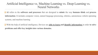 Artificial Intelligence vs. Machine Learning vs. Deep Learning vs.
Neural Networks
 AI refers to the software and processes that are designed to mimic the way humans think and process
information. It includes computer vision, natural language processing, robotics, autonomous vehicle operating
systems, and machine learning.
 With the help of artificial intelligence, Devices are able to learn and identify information in order to solve
problems and offer key insights into various domains.
 