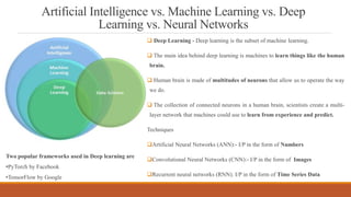 Artificial Intelligence vs. Machine Learning vs. Deep
Learning vs. Neural Networks
 Deep Learning - Deep learning is the subset of machine learning.
 The main idea behind deep learning is machines to learn things like the human
brain.
 Human brain is made of multitudes of neurons that allow us to operate the way
we do.
 The collection of connected neurons in a human brain, scientists create a multi-
layer network that machines could use to learn from experience and predict.
Techniques
Artificial Neural Networks (ANN):- I/P in the form of Numbers
Convolutional Neural Networks (CNN):- I/P in the form of Images
Recurrent neural networks (RNN). I/P in the form of Time Series Data
Two popular frameworks used in Deep learning are
•PyTorch by Facebook
•TensorFlow by Google
 