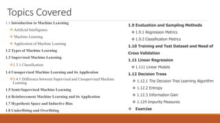 Topics Covered
1.1 Introduction to Machine Learning
 Artificial Intelligence
 Machine Learning
 Application of Machine Learning
1.2 Types of Machine Learning
1.3 Supervised Machine Learning
1.3.1 Classification
1.4 Unsupervised Machine Learning and its Application
1.4.1 Difference between Supervised and Unsupervised Machine
Learning
1.5 Semi-Supervised Machine Learning
1.6 Reinforcement Machine Learning and its Application
1.7 Hypothesis Space and Inductive Bias
1.8 Underfitting and Overfitting
1.9 Evaluation and Sampling Methods
 1.9.1 Regression Metrics
 1.9.2 Classification Metrics
1.10 Training and Test Dataset and Need of
Cross Validation
1.11 Linear Regression
 1.111 Linear Models
1.12 Decision Trees
 1.12.1 The Decision Tree Learning Algorithm
 1.12.2 Entropy
 1.12.3 Information Gain
 1.124 Impurity Measures
 Exercise
 