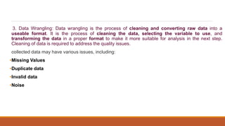 3. Data Wrangling: Data wrangling is the process of cleaning and converting raw data into a
useable format. It is the process of cleaning the data, selecting the variable to use, and
transforming the data in a proper format to make it more suitable for analysis in the next step.
Cleaning of data is required to address the quality issues.
collected data may have various issues, including:
•Missing Values
•Duplicate data
•Invalid data
•Noise
 