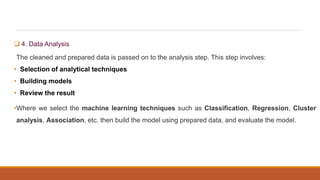 4. Data Analysis
The cleaned and prepared data is passed on to the analysis step. This step involves:
• Selection of analytical techniques
• Building models
• Review the result
•Where we select the machine learning techniques such as Classification, Regression, Cluster
analysis, Association, etc. then build the model using prepared data, and evaluate the model.
 
