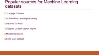 Popular sources for Machine Learning
datasets
 1. Kaggle Datasets
UCI Machine Learning Repository
Datasets via AWS
Google's Dataset Search Engine
Microsoft Datasets
Scikit-learn dataset
 