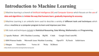 Introduction to Machine Learning
 Machine learning is a branch of Artificial Intelligence (AI) and Computer Science which focuses on the use of
data and algorithms to imitate the way that humans learn, gradually improving its accuracy.
 Machine Learning is an umbrella term used to describe a variety of different tools and techniques which
allow a machine or a computer program to learn and improve over time.
 ML tools and techniques include to Statistical Reasoning, Data Mining, Mathematics and Programming.
 Apache Mahout AWS Machine Learning BigML Colab Google Cloud AutoML
 IBM Watson Studio Microsoft Azure Machine Learning OpenNN PyTorch Scikit-learn
 Shogun TensorFlow Vertex AI Weka XGBoost
https://builtin.com/machine-learning/machine-learning-tools
 