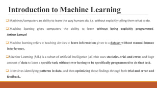 Introduction to Machine Learning
 Machines/computers an ability to learn the way humans do, i.e. without explicitly telling them what to do.
 Machine learning gives computers the ability to learn without being explicitly programmed.
Arthur Samuel
 Machine learning refers to teaching devices to learn information given to a dataset without manual human
interference.
Machine Learning (ML) is a subset of artificial intelligence (AI) that uses statistics, trial and error, and huge
amount of data to learn a specific task without ever having to be specifically programmed to do that task.
 It involves identifying patterns in data, and then optimizing those findings through both trial and error and
feedback.
 