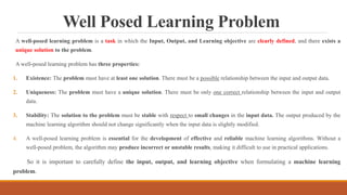 Well Posed Learning Problem
A well-posed learning problem is a task in which the Input, Output, and Learning objective are clearly defined, and there exists a
unique solution to the problem.
A well-posed learning problem has three properties:
1. Existence: The problem must have at least one solution. There must be a possible relationship between the input and output data.
2. Uniqueness: The problem must have a unique solution. There must be only one correct relationship between the input and output
data.
3. Stability: The solution to the problem must be stable with respect to small changes in the input data. The output produced by the
machine learning algorithm should not change significantly when the input data is slightly modified.
4. A well-posed learning problem is essential for the development of effective and reliable machine learning algorithms. Without a
well-posed problem, the algorithm may produce incorrect or unstable results, making it difficult to use in practical applications.
So it is important to carefully define the input, output, and learning objective when formulating a machine learning
problem.
 