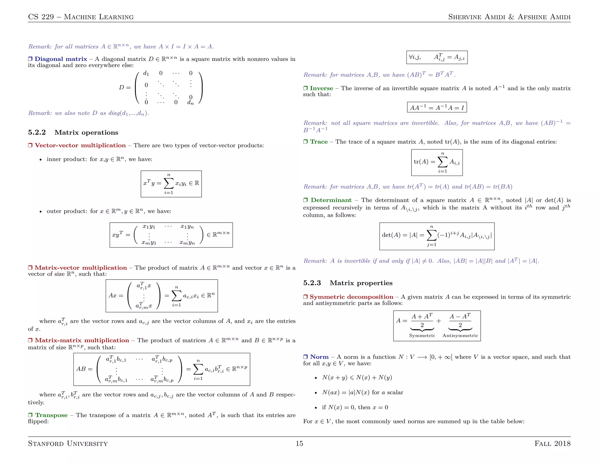CS 229 – Machine Learning Shervine Amidi & Afshine Amidi
Remark: for all matrices A ∈ Rn×n, we have A × I = I × A = A.
Ì Diagonal matrix – A diagonal matrix D ∈ Rn×n is a square matrix with nonzero values in
its diagonal and zero everywhere else:
D =



d1 0 · · · 0
0
...
...
...
...
...
... 0
0 · · · 0 dn



Remark: we also note D as diag(d1,...,dn).
5.2.2 Matrix operations
Ì Vector-vector multiplication – There are two types of vector-vector products:
• inner product: for x,y ∈ Rn, we have:
xT
y =
n
i=1
xiyi ∈ R
• outer product: for x ∈ Rm, y ∈ Rn, we have:
xyT
=
x1y1 · · · x1yn
...
...
xmy1 · · · xmyn
∈ Rm×n
Ì Matrix-vector multiplication – The product of matrix A ∈ Rm×n and vector x ∈ Rn is a
vector of size Rn, such that:
Ax =


aT
r,1x
...
aT
r,mx

 =
n
i=1
ac,ixi ∈ Rn
where aT
r,i are the vector rows and ac,j are the vector columns of A, and xi are the entries
of x.
Ì Matrix-matrix multiplication – The product of matrices A ∈ Rm×n and B ∈ Rn×p is a
matrix of size Rn×p, such that:
AB =


aT
r,1bc,1 · · · aT
r,1bc,p
...
...
aT
r,mbc,1 · · · aT
r,mbc,p

 =
n
i=1
ac,ibT
r,i ∈ Rn×p
where aT
r,i, bT
r,i are the vector rows and ac,j, bc,j are the vector columns of A and B respec-
tively.
Ì Transpose – The transpose of a matrix A ∈ Rm×n, noted AT , is such that its entries are
ﬂipped:
∀i,j, AT
i,j = Aj,i
Remark: for matrices A,B, we have (AB)T = BT AT .
Ì Inverse – The inverse of an invertible square matrix A is noted A−1 and is the only matrix
such that:
AA−1
= A−1
A = I
Remark: not all square matrices are invertible. Also, for matrices A,B, we have (AB)−1 =
B−1A−1
Ì Trace – The trace of a square matrix A, noted tr(A), is the sum of its diagonal entries:
tr(A) =
n
i=1
Ai,i
Remark: for matrices A,B, we have tr(AT ) = tr(A) and tr(AB) = tr(BA)
Ì Determinant – The determinant of a square matrix A ∈ Rn×n, noted |A| or det(A) is
expressed recursively in terms of Ai,j, which is the matrix A without its ith row and jth
column, as follows:
det(A) = |A| =
n
j=1
(−1)i+j
Ai,j|Ai,j|
Remark: A is invertible if and only if |A| = 0. Also, |AB| = |A||B| and |AT | = |A|.
5.2.3 Matrix properties
Ì Symmetric decomposition – A given matrix A can be expressed in terms of its symmetric
and antisymmetric parts as follows:
A =
A + AT
2
Symmetric
+
A − AT
2
Antisymmetric
Ì Norm – A norm is a function N : V −→ [0, + ∞[ where V is a vector space, and such that
for all x,y ∈ V , we have:
• N(x + y) N(x) + N(y)
• N(ax) = |a|N(x) for a scalar
• if N(x) = 0, then x = 0
For x ∈ V , the most commonly used norms are summed up in the table below:
Stanford University 15 Fall 2018
 