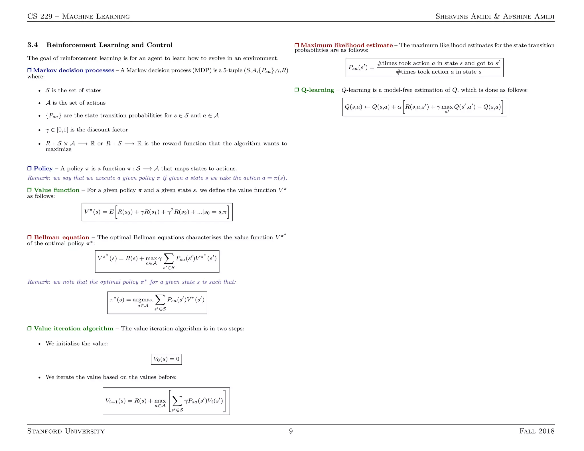 CS 229 – Machine Learning Shervine Amidi & Afshine Amidi
3.4 Reinforcement Learning and Control
The goal of reinforcement learning is for an agent to learn how to evolve in an environment.
Ì Markov decision processes – A Markov decision process (MDP) is a 5-tuple (S,A,{Psa},γ,R)
where:
• S is the set of states
• A is the set of actions
• {Psa} are the state transition probabilities for s ∈ S and a ∈ A
• γ ∈ [0,1[ is the discount factor
• R : S × A −→ R or R : S −→ R is the reward function that the algorithm wants to
maximize
Ì Policy – A policy π is a function π : S −→ A that maps states to actions.
Remark: we say that we execute a given policy π if given a state s we take the action a = π(s).
Ì Value function – For a given policy π and a given state s, we deﬁne the value function V π
as follows:
V π
(s) = E R(s0) + γR(s1) + γ2
R(s2) + ...|s0 = s,π
Ì Bellman equation – The optimal Bellman equations characterizes the value function V π∗
of the optimal policy π∗:
V π∗
(s) = R(s) + max
a∈A
γ
s ∈S
Psa(s )V π∗
(s )
Remark: we note that the optimal policy π∗ for a given state s is such that:
π∗
(s) = argmax
a∈A
s ∈S
Psa(s )V ∗
(s )
Ì Value iteration algorithm – The value iteration algorithm is in two steps:
• We initialize the value:
V0(s) = 0
• We iterate the value based on the values before:
Vi+1(s) = R(s) + max
a∈A
s ∈S
γPsa(s )Vi(s )
Ì Maximum likelihood estimate – The maximum likelihood estimates for the state transition
probabilities are as follows:
Psa(s ) =
#times took action a in state s and got to s
#times took action a in state s
Ì Q-learning – Q-learning is a model-free estimation of Q, which is done as follows:
Q(s,a) ← Q(s,a) + α R(s,a,s ) + γ max
a
Q(s ,a ) − Q(s,a)
Stanford University 9 Fall 2018
 