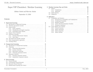 CS 229 – Machine Learning https://stanford.edu/~shervine
Super VIP Cheatsheet: Machine Learning
Afshine Amidi and Shervine Amidi
September 15, 2018
Contents
1 Supervised Learning 2
1.1 Introduction to Supervised Learning . . . . . . . . . . . . . . . . . . . 2
1.2 Notations and general concepts . . . . . . . . . . . . . . . . . . . . . 2
1.3 Linear models . . . . . . . . . . . . . . . . . . . . . . . . . . . . . . 2
1.3.1 Linear regression . . . . . . . . . . . . . . . . . . . . . . . . . 2
1.3.2 Classiﬁcation and logistic regression . . . . . . . . . . . . . . . 3
1.3.3 Generalized Linear Models . . . . . . . . . . . . . . . . . . . . 3
1.4 Support Vector Machines . . . . . . . . . . . . . . . . . . . . . . . . 3
1.5 Generative Learning . . . . . . . . . . . . . . . . . . . . . . . . . . . 4
1.5.1 Gaussian Discriminant Analysis . . . . . . . . . . . . . . . . . 4
1.5.2 Naive Bayes . . . . . . . . . . . . . . . . . . . . . . . . . . . 4
1.6 Tree-based and ensemble methods . . . . . . . . . . . . . . . . . . . . 4
1.7 Other non-parametric approaches . . . . . . . . . . . . . . . . . . . . 4
1.8 Learning Theory . . . . . . . . . . . . . . . . . . . . . . . . . . . . . 5
2 Unsupervised Learning 6
2.1 Introduction to Unsupervised Learning . . . . . . . . . . . . . . . . . 6
2.2 Clustering . . . . . . . . . . . . . . . . . . . . . . . . . . . . . . . . 6
2.2.1 Expectation-Maximization . . . . . . . . . . . . . . . . . . . . 6
2.2.2 k-means clustering . . . . . . . . . . . . . . . . . . . . . . . . 6
2.2.3 Hierarchical clustering . . . . . . . . . . . . . . . . . . . . . . 6
2.2.4 Clustering assessment metrics . . . . . . . . . . . . . . . . . . 6
2.3 Dimension reduction . . . . . . . . . . . . . . . . . . . . . . . . . . . 7
2.3.1 Principal component analysis . . . . . . . . . . . . . . . . . . 7
2.3.2 Independent component analysis . . . . . . . . . . . . . . . . . 7
3 Deep Learning 8
3.1 Neural Networks . . . . . . . . . . . . . . . . . . . . . . . . . . . . . 8
3.2 Convolutional Neural Networks . . . . . . . . . . . . . . . . . . . . . 8
3.3 Recurrent Neural Networks . . . . . . . . . . . . . . . . . . . . . . . 8
3.4 Reinforcement Learning and Control . . . . . . . . . . . . . . . . . . . 9
4 Machine Learning Tips and Tricks 10
4.1 Metrics . . . . . . . . . . . . . . . . . . . . . . . . . . . . . . . . . . 10
4.1.1 Classiﬁcation . . . . . . . . . . . . . . . . . . . . . . . . . . . 10
4.1.2 Regression . . . . . . . . . . . . . . . . . . . . . . . . . . . . 10
4.2 Model selection . . . . . . . . . . . . . . . . . . . . . . . . . . . . . . 11
4.3 Diagnostics . . . . . . . . . . . . . . . . . . . . . . . . . . . . . . . . 11
5 Refreshers 12
5.1 Probabilities and Statistics . . . . . . . . . . . . . . . . . . . . . . . . 12
5.1.1 Introduction to Probability and Combinatorics . . . . . . . . . 12
5.1.2 Conditional Probability . . . . . . . . . . . . . . . . . . . . . 12
5.1.3 Random Variables . . . . . . . . . . . . . . . . . . . . . . . . 13
5.1.4 Jointly Distributed Random Variables . . . . . . . . . . . . . . 13
5.1.5 Parameter estimation . . . . . . . . . . . . . . . . . . . . . . 14
5.2 Linear Algebra and Calculus . . . . . . . . . . . . . . . . . . . . . . . 14
5.2.1 General notations . . . . . . . . . . . . . . . . . . . . . . . . 14
5.2.2 Matrix operations . . . . . . . . . . . . . . . . . . . . . . . . 15
5.2.3 Matrix properties . . . . . . . . . . . . . . . . . . . . . . . . 15
5.2.4 Matrix calculus . . . . . . . . . . . . . . . . . . . . . . . . . 16
Stanford University 1 Fall 2018
 