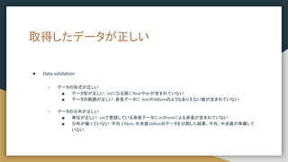 取得したデータが正しい
● Data validation
○ データの形式が正しい
■ データ型が正しい： intになる値にfloatやstrが含まれていない
■ データの範囲が正しい：身長データに 3cmや300cｍのようなありえない値が含まれていない
○ データの分布が正しい
■ 単位が正しい：cmで登録している身長データに mやmmによる身長が含まれていない
■ 分布が偏っていない：平均 170cm, 中央値169cmのデータを分割した結果、平均、中央値が乖離して
いない
 