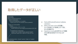 取得したデータが正しい
import pandas
import pandera
schema = pa.DataFrameSchema({
"gender": pa.Column(str,
checks=pa.Check(lambda x: x in _genders ,
element_wise=True, error=f"gender must be {_genders}"),
),
"height_cm": pa.Column(ﬂoat,
checks=[
pa.Check(lambda x: 130 <= x <= 210 ,
element_wise=True, error=f"height must be between [130, 210]",
),
pa.Hypothesis.two_sample_ttest(
sample1="male", sample2="female", groupby="gender",
relationship="greater_than", alpha=0.01, equal_var=True,
),
],
),
})
df = pd.DataFrame(data = {"gender": genders, "height_cm": heights})
df = schema(df)
● PythonのPandasとPanderaによるdata
validation。
● カラムごとにdata schemaを定義し、
チェックを挟むことで取得したデータの
正しさを検証する。
● Hypothesis testingを活用することで複数
カラム間の妥当性をテストすることが
可能。
 
