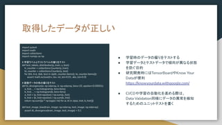 取得したデータが正しい
import pytest
import math
import collections
import numpy as np
# 学習ラベルとテストラベルの偏りをテスト
def test_labels_distribution(y_train, y_test):
tr_counter = collections.Counter(y_train)
te_counter = collections.Counter(y_test)
for (trk, trv), (tek, tev) in zip(tr_counter.items(), te_counter.items()):
assert math.isclose(trv, tev, rel_tol=0.01, abs_tol=0.0)
# 画像データの色の偏りをテスト
def kl_divergence(a: np.ndarray, b: np.ndarray, bins=10, epsilon=0.00001):
a_hist, _ = np.histogram(a, bins=bins)
b_hist, _ = np.histogram(b, bins=bins)
a_hist = (a_hist+epsilon) / np.sum(a_hist)
b_hist = (b_hist+epsilon) / np.sum(b_hist)
return np.sum([ai * np.log(ai / bi) for ai, bi in zip(a_hist, b_hist)])
def test_image_bias(train_image: np.ndarray, test_image: np.ndarray):
assert kl_divergence(train_image, test_image) < 0.1
● 学習時のデータの偏りをテストする
● 学習データとテストデータで傾向が異なる状態
を防ぐ目的
● 研究開発時にはTensorBoardやKnow Your
Dataが便利
https://knowyourdata.withgoogle.com/
● CI/CDや学習の自動化を進める際は、
Data Validation同様にデータの異常を検知
するためのユニットテストを書く
 