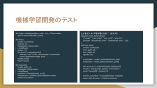 # 少量データで学習が動く&進むことをテスト
@pytest.mark.parametrize(
(“model”, "train_path", “test_path” “epochs”),
[(model, “/tmp/small_train/”, “/tmp/small_test/”, 10)],
)
def test_train(
model: nn.Module,
train_path: str,
test_path: str,
epochs: int,
):
trainloader = make_dataloader(train_path)
testloader = make_dataloader(test_path)
init_accuracy = evaluate(model, testloader)
losses = train(model, epochs, trainloader)
assert losses[0] > losses[-1]
trained_accuracy = evaluate(model, testdata)
assert init_accuracy < trained_accuracy
機械学習開発のテスト
def make_dataloader(data_path: str) -> DataLoader:
return dataloader(data_path)
def train(
model: nn.Module,
epochs: int,
trainloader: DataLoader,
) -> List[ﬂoat]:
losses = []
for epoch in range(epochs):
average_loss = train_once(model, trainloader)
losses.append(average_loss)
model.save()
return losses
def evaluate(
model_path: str,
testloader: DataLoader,
) -> List[ﬂoat]:
predictor = Model(model_path)
evaluations = predictor.evaluate(testloader)
return evaluations
 