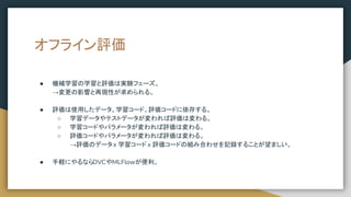 オフライン評価
● 機械学習の学習と評価は実験フェーズ。
→変更の影響と再現性が求められる。
● 評価は使用したデータ、学習コード、評価コードに依存する。
○ 学習データやテストデータが変われば評価は変わる。
○ 学習コードやパラメータが変われば評価は変わる。
○ 評価コードやパラメータが変われば評価は変わる。
→評価のデータ x 学習コード x 評価コードの組み合わせを記録することが望ましい。
● 手軽にやるならDVCやMLFlowが便利。
 
