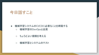 今日話すこと
● 機械学習システムのCI/CDに必要なことを網羅する
○ 機械学習のDevOpsと品質
○ ちょうどよい規模を考える
○ 機械学習とシステムのテスト
 