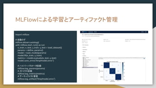 MLFlowによる学習とアーティファクト管理
import mlﬂow
# 自動ログ
mlﬂow.sklearn.autolog()
with mlﬂow.start_run() as run:
x_train, x_test, y_train, y_test = load_dataset()
params = deﬁne_params()
model = load_model(params)
model.ﬁt(x_train, y_train)
metrics = model.evaluate(x_test, y_test)
model.save_onnx(“/tmp/model.onnx”)
# ハイパーパラメータ記録
mlﬂow.log_params(params)
# メトリクス記録
mlﬂow.log_metrics(metrics)
# アーティファクト管理
mlﬂow.log_artifact(“/tmp/model.onnx”)
 