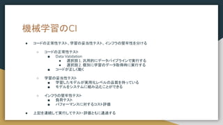 機械学習のCI
● コードの正常性テスト、学習の妥当性テスト、インフラの堅牢性を分ける
○ コードの正常性テスト
■ Data Validation
● 選択肢1. 汎用的にデータパイプラインで実行する
● 選択肢2. 個別に学習のデータ取得時に実行する
■ コードが正しく動く
○ 学習の妥当性テスト
■ 学習したモデルが実用化レベルの品質を持っている
■ モデルをシステムに組み込むことができる
○ インフラの堅牢性テスト
■ 負荷テスト
■ パフォーマンスに対するコスト評価
● 上記を連続して実行してテスト・評価ともに通過する
 