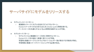 サーバサイドにモデルをリリースする
● モデルインイメージパターン
○ 推論器のイメージにモデルを含めてビルドするパターン。
Dockerイメージサイズは大きくなるため、
Docker pullに時間を要する。
ベースイメージを共通化することで
pull時間を短縮することが可能。
● モデルロードパターン
○ モデルファイルと推論器イメージを別に管理するパターン。
Dockerイメージを共通かつ軽量に保つことが可能。
学習時と推論イメージでソフトウェアのバージョン不一致が発生する可能性が残る。
学習環境と推論イメージでバージョニングする必要がある。
 