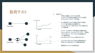 負荷テスト ● 負荷テスト
○ 外部から連続してリクエストを送信。
入力がサイズ不特定の画像やテキストの場合、
ランダムなサイズのデータを用意。
○ CPU使用率が上がらず遅延が発生する場合、
ワーカー数や通信方法を調整する。
NumpyやSklearnであればIntel MKLを使用する
ことも選択肢。
○ メモリリークが発生して根本解決が困難な場合、
Gunicornのmax_requestsパラメータで、一定数の
リクエスト後にワーカープロセスを再起動する
ことで緩和可能。
jitterやgraceful-timeoutと組み合わせる。
○ TensorﬂowやPytorchであれば前処理含めて
計算グラフに組み込むことで遅延短縮可能。
○ 推論用GPUはコスト対効果次第。
Load tester LB
Load tester
計測時間
リクエスト数／秒
計測時間
リソース
RAM
CPU
 