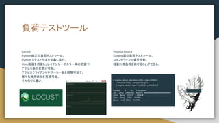 負荷テストツール
Locust
Python純正の負荷テストツール。
Pythonでテスト方法を定義し実行。
Web画面を用意し、レイテンシーやエラー率の把握や
アクセス数の変更が可能。
アクセスクライアントやワーカー数を調整可能で、
様々な負荷状況を再現可能。
それなりに重い。
Vegeta Attack
Golang製の負荷テストツール。
コマンドラインで実行可能。
軽量に高負荷を掛けることができる。
$ vegeta attack -duration=300s -rate=10000 
-timeout=10ms -targets=target 
| vegeta report -type='hist[0,2ms,4ms,6ms]'
Bucket # % Histogram
[0s, 2ms] 2964541 98.82% #####################
[2ms, 4ms] 31232 1.04% #
[4ms, 6ms] 2266 0.08%
[6ms, +Inf] 1961 0.07%
 