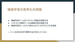 機械学習の実用化の課題
● 機械学習チームのソフトウェア開発の理解不足
● ソフトウェア開発チームの機械学習の理解不足
● 機械学習を0->1だけで終わらせているプロジェクトを散見
→　0->1の次を目指す開発手法が定まっていない
 