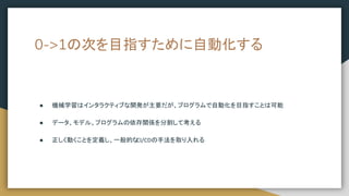 0->1の次を目指すために自動化する
● 機械学習はインタラクティブな開発が主要だが、プログラムで自動化を目指すことは可能
● データ、モデル、プログラムの依存関係を分割して考える
● 正しく動くことを定義し、一般的な
CI/CDの手法を取り入れる
 