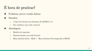 É hora de praticar!
★ Problema: prever vendas diárias
★ Desafios:
○ A loja não funciona aos domingos (E AGORA? /o)
○ O(s) modelo(s) (por onde começo?)
★ Abordagem:
○ Modelos de regressão
○ Experimentação com walk forward
○ Mean Absolute Error - MAE + Mean Absolute Percentage Error MAPE
11
 