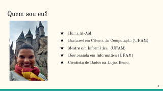 Quem sou eu?
★ Humaitá-AM
★ Bacharel em Ciência da Computação (UFAM)
★ Mestre em Informática (UFAM)
★ Doutoranda em Informática (UFAM)
★ Cientista de Dados na Lojas Bemol
2
 