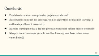 Conclusão
★ Previsão de vendas - meu primeiro projeto da vida real!
★ Não devemos somente nos preocupar com os algoritmos de machine learning, a
análise do problema é essencial ;)
★ Machine learning no dia-a-dia não precisa de um super melhor modelo do mundo
★ Não precisa ser um super guru de machine learning para fazer coisas como
vimos hoje :))
33
 