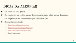 DICAS DA ALEGRIA!!
★ Tutoriais são vida gente!
★ Você vai se tornar melhor amigo da documentação do scikit-learn e do pandas,
não se preocupe em não saber funções decoradas, ok?
★ Meus guias espirituais:
○ https://towardsdatascience.com/
○ https://machinelearningmastery.com/
○ https://www.analyticsvidhya.com/
○ http://kaggle.com/
34
 