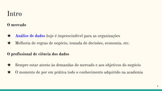 Intro
O mercado
★ Análise de dados hoje é imprescindível para as organizações
★ Melhoria de regras de negócio, tomada de decisões, economia, etc.
O profissional de ciência dos dados
★ Sempre estar atento às demandas do mercado e aos objetivos do negócio
★ O momento de por em prática todo o conhecimento adquirido na academia
4
 