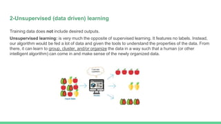 2-Unsupervised (data driven) learning
Training data does not include desired outputs.
Unsupervised learning: is very much the opposite of supervised learning. It features no labels. Instead,
our algorithm would be fed a lot of data and given the tools to understand the properties of the data. From
there, it can learn to group, cluster, and/or organize the data in a way such that a human (or other
intelligent algorithm) can come in and make sense of the newly organized data.
 