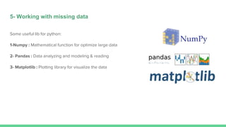 5- Working with missing data
Some useful lib for python:
1-Numpy : Mathematical function for optimize large data
2- Pandas : Data analyzing and modeling & reading
3- Matplotlib : Plotting library for visualize the data
 