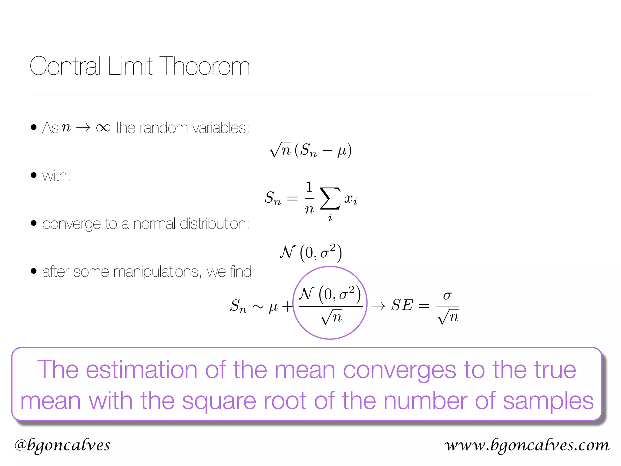 www.bgoncalves.com@bgoncalves Central Limit Theorem • As the random variables: • with: • converge to a normal distribution: • after some manipulations, we ﬁnd: n ! 1 Sn = 1 n X i xi N 0, 2 p n (Sn µ) Sn ⇠ µ + N 0, 2 p n The estimation of the mean converges to the true mean with the square root of the number of samples ! SE = p n 