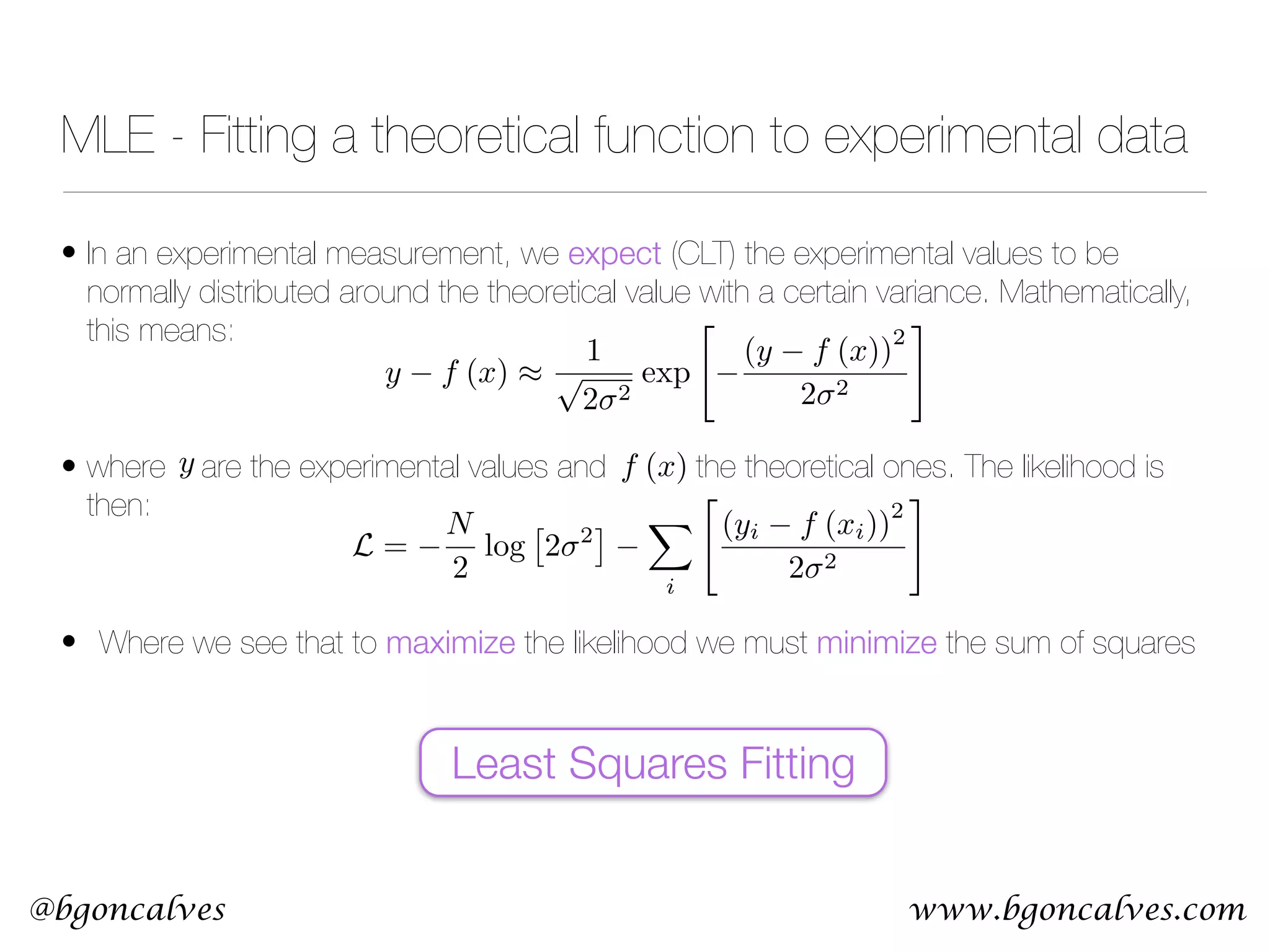 www.bgoncalves.com@bgoncalves • In an experimental measurement, we expect (CLT) the experimental values to be normally distributed around the theoretical value with a certain variance. Mathematically, this means:  • where are the experimental values and the theoretical ones. The likelihood is then:  • Where we see that to maximize the likelihood we must minimize the sum of squares MLE - Fitting a theoretical function to experimental data y f (x) ⇡ 1 p 2 2 exp " (y f (x)) 2 2 2 # y f (x) Least Squares Fitting L = N 2 log ⇥ 2 2 ⇤ X i " (yi f (xi)) 2 2 2 # 