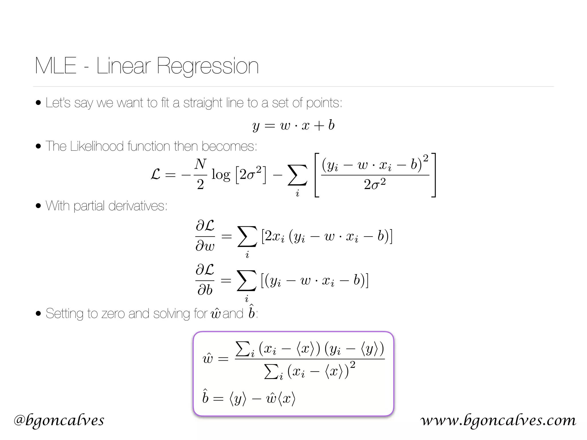 www.bgoncalves.com@bgoncalves MLE - Linear Regression • Let’s say we want to ﬁt a straight line to a set of points: • The Likelihood function then becomes:  • With partial derivatives:        • Setting to zero and solving for and : y = w · x + b L = N 2 log ⇥ 2 2 ⇤ X i " (yi w · xi b) 2 2 2 # @L @w = X i [2xi (yi w · xi b)] @L @b = X i [(yi w · xi b)] ˆw = P i (xi hxi) (yi hyi) P i (xi hxi) 2 ˆb = hyi ˆwhxi ˆw ˆb 