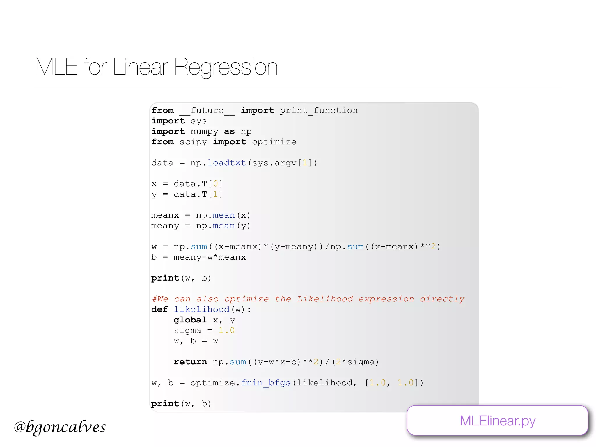 @bgoncalves MLE for Linear Regression from __future__ import print_function import sys import numpy as np from scipy import optimize data = np.loadtxt(sys.argv[1]) x = data.T[0] y = data.T[1] meanx = np.mean(x) meany = np.mean(y) w = np.sum((x-meanx)*(y-meany))/np.sum((x-meanx)**2) b = meany-w*meanx print(w, b) #We can also optimize the Likelihood expression directly def likelihood(w): global x, y sigma = 1.0 w, b = w return np.sum((y-w*x-b)**2)/(2*sigma) w, b = optimize.fmin_bfgs(likelihood, [1.0, 1.0]) print(w, b) MLElinear.py 