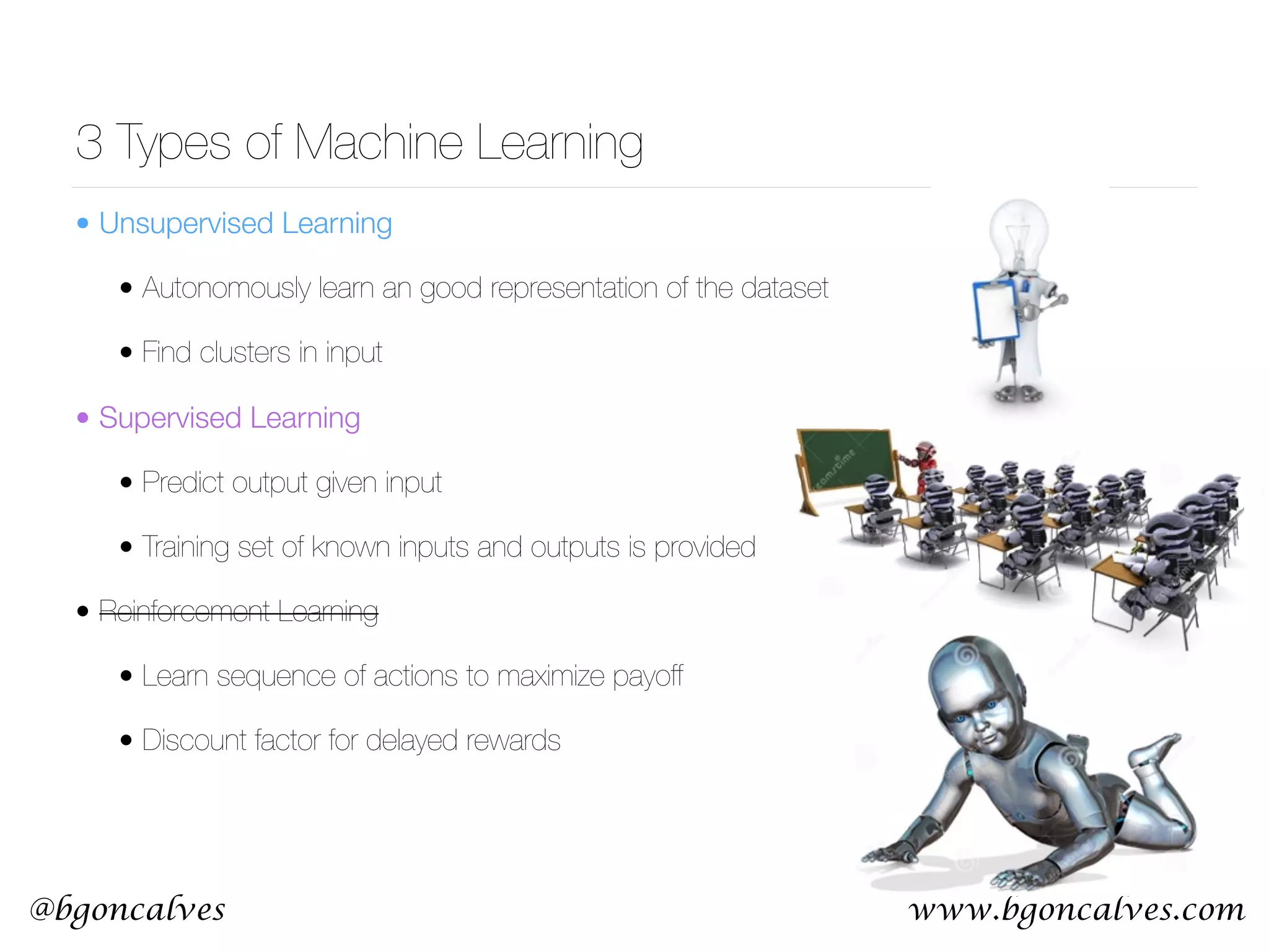www.bgoncalves.com@bgoncalves 3 Types of Machine Learning • Unsupervised Learning • Autonomously learn an good representation of the dataset • Find clusters in input • Supervised Learning • Predict output given input • Training set of known inputs and outputs is provided • Reinforcement Learning • Learn sequence of actions to maximize payoff • Discount factor for delayed rewards 