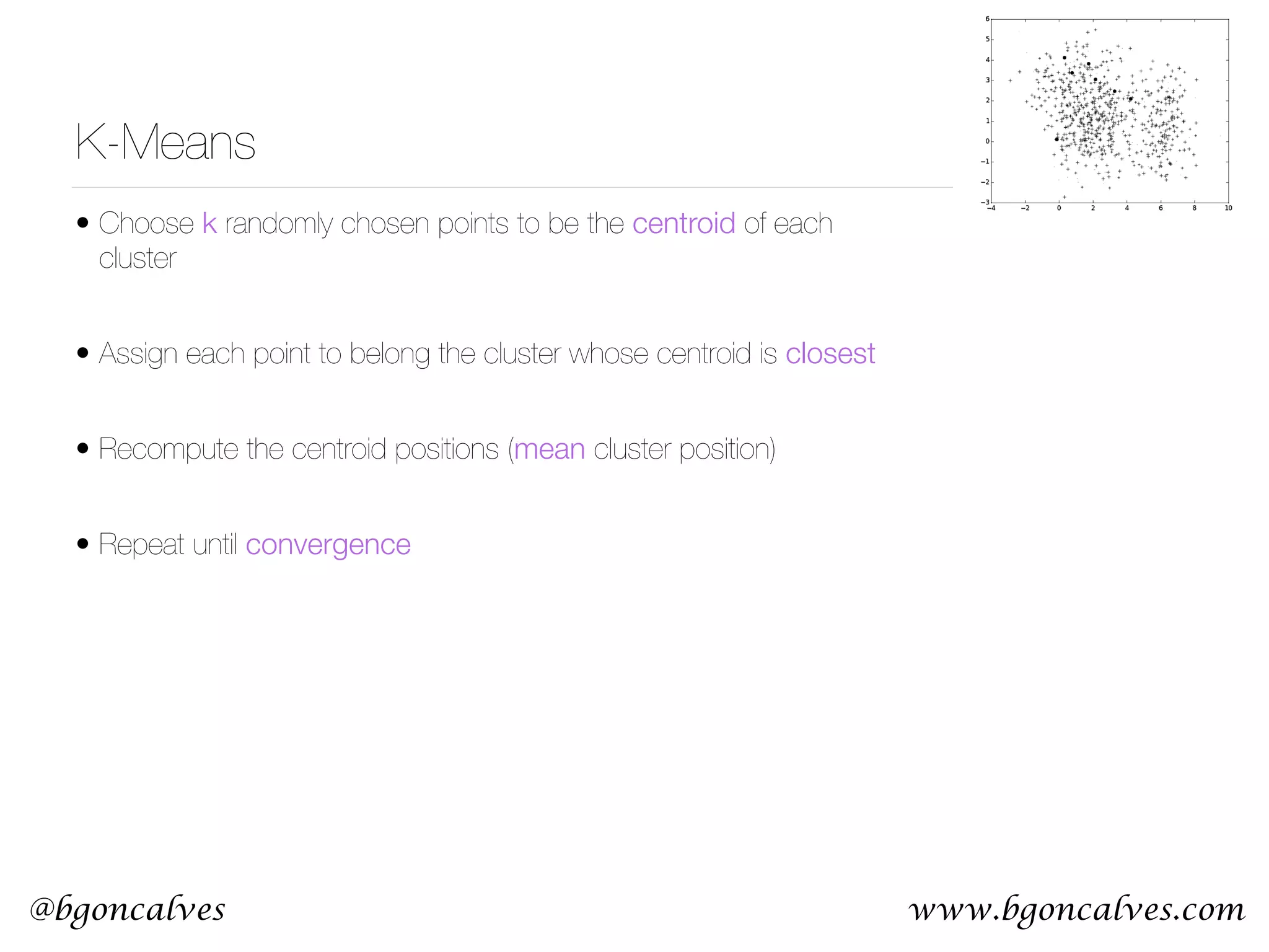 www.bgoncalves.com@bgoncalves K-Means • Choose k randomly chosen points to be the centroid of each cluster • Assign each point to belong the cluster whose centroid is closest • Recompute the centroid positions (mean cluster position) • Repeat until convergence 