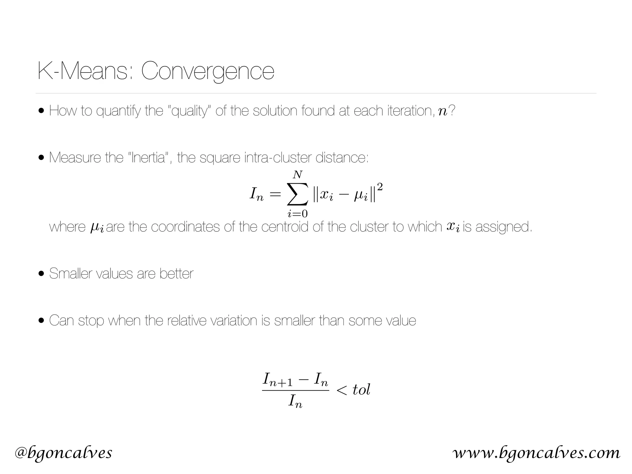 www.bgoncalves.com@bgoncalves K-Means: Convergence • How to quantify the “quality” of the solution found at each iteration, ? • Measure the “Inertia”, the square intra-cluster distance:        where are the coordinates of the centroid of the cluster to which is assigned. • Smaller values are better • Can stop when the relative variation is smaller than some value µi xi In+1 In In < tol In = NX i=0 kxi µik 2 n 