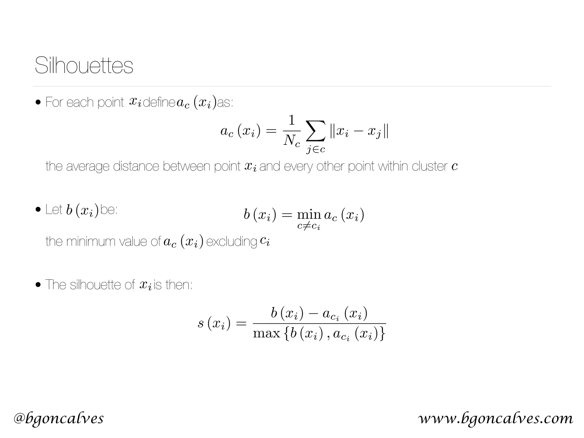 www.bgoncalves.com@bgoncalves Silhouettes • For each point deﬁne as:        the average distance between point and every other point within cluster . • Let be:    the minimum value of excluding • The silhouette of is then: ac (xi) ac (xi) = 1 Nc X j2c kxi xjk b (xi) = min c6=ci ac (xi) s (xi) = b (xi) aci (xi) max {b (xi) , aci (xi)} xi xi c b (xi) ciac (xi) xi 