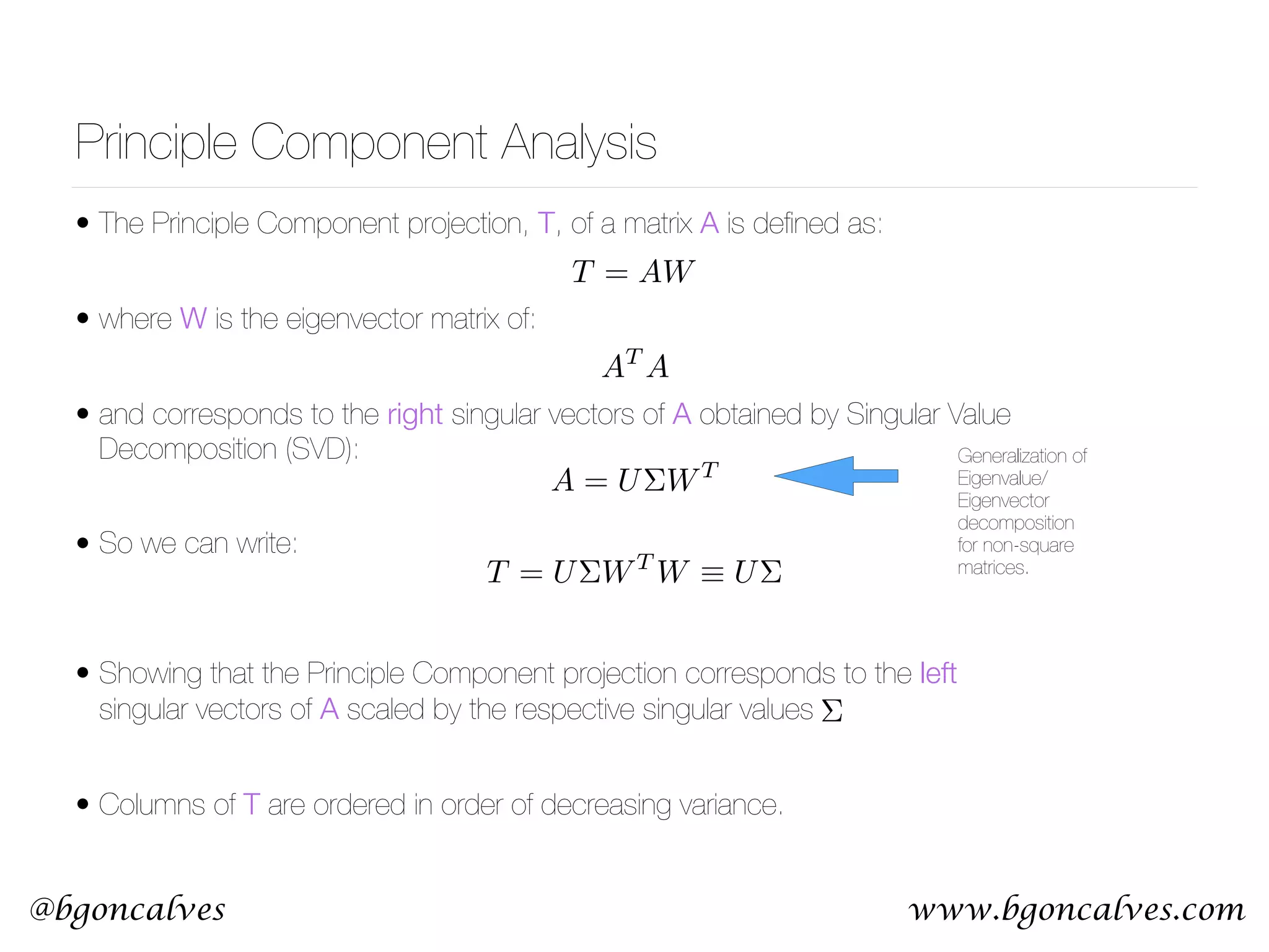 www.bgoncalves.com@bgoncalves Principle Component Analysis • The Principle Component projection, T, of a matrix A is deﬁned as: • where W is the eigenvector matrix of: • and corresponds to the right singular vectors of A obtained by Singular Value Decomposition (SVD): • So we can write:  • Showing that the Principle Component projection corresponds to the left singular vectors of A scaled by the respective singular values • Columns of T are ordered in order of decreasing variance. T = AW AT A T = U⌃WT W ⌘ U⌃ A = U⌃WT Generalization of Eigenvalue/ Eigenvector decomposition for non-square matrices. ⌃ 
